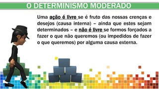 O DETERMINISMO MODERADO
Uma ação é livre se é fruto das nossas crenças e
desejos (causa interna) – ainda que estes sejam
determinados – e não é livre se formos forçados a
fazer o que não queremos (ou impedidos de fazer
o que queremos) por alguma causa externa.
 