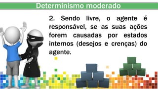 Determinismo moderado
2. Sendo livre, o agente é
responsável, se as suas ações
forem causadas por estados
internos (desejos e crenças) do
agente.
 