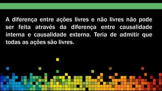 A diferença entre ações livres e não livres não pode
ser feita através da diferença entre causalidade
interna e causalidade externa. Teria de admitir que
todas as ações são livres.
 