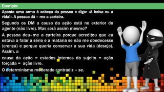 Exemplo:
Aponto uma arma à cabeça da pessoa e digo: «A bolsa ou a
vida!». A pessoa dá – me a carteira.
Segundo os DM a causa da ação está no exterior do
agente (não livre). Mas será assim mesmo?
A pessoa deu–me a carteira porque acreditou que eu
estava a falar a sério e a mataria se não me obedecesse
(crença) e porque queria conservar a sua vida (desejo).
Assim, a
causa da ação = estados internos do sujeito = ação
forçada = ação livre.
O determinismo moderado contradiz – se.
 
