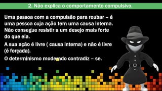 Uma pessoa com a compulsão para roubar – é
uma pessoa cuja ação tem uma causa interna.
Não consegue resistir a um desejo mais forte
do que ela.
A sua ação é livre ( causa interna) e não é livre
(é forçada).
O determinismo moderado contradiz – se.
2. Não explica o comportamento compulsivo.
 