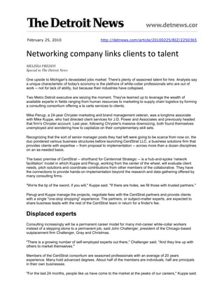 February 25, 2010                                http://detnews.com/article/20100225/BIZ/2250365



Networking company links clients to talent
MELISSA PREDDY
Special to The Detroit News

One upside to Michigan's devastated jobs market: There's plenty of seasoned talent for hire. Analysts say
a unique characteristic of today's economy is the plethora of white-collar professionals who are out of
work -- not for lack of ability, but because their industries have collapsed.

Two Metro Detroit executive are seizing the moment. They've teamed up to leverage the wealth of
available experts in fields ranging from human resources to marketing to supply chain logistics by forming
a consulting consortium offering a la carte services to clients.

Mike Perugi, a 24-year Chrysler marketing and brand management veteran, was a longtime associate
with Mike Kuppe, who had directed client services for J.D. Power and Associates and previously headed
that firm's Chrysler account. Last year, following Chrysler's massive downsizing, both found themselves
unemployed and wondering how to capitalize on their complementary skill sets.

Recognizing that the sort of senior manager posts they had left were going to be scarce from now on, the
duo pondered various business structures before launching CentStrat LLC, a business solutions firm that
provides clients with expertise -- from proposal to implementation -- across more than a dozen disciplines
on an as-needed basis.

The basic premise of CentStrat -- shorthand for Centennial Strategic -- is a hub-and-spoke 'network
facilitation' model in which Kuppe and Perugi, working from the center of the wheel, will evaluate client
needs, pitch solutions and coordinate contributions from other members of the collaborative. They have
the connections to provide hands-on implementation beyond the research and data gathering offered by
many consulting firms.

"We're the tip of the sword, if you will," Kuppe said. "If there are holes, we fill those with trusted partners."

Perugi and Kuppe manage the projects, negotiate fees with the CentStrat partners and provide clients
with a single "one-stop shopping" experience. The partners, or subject-matter experts, are expected to
share business leads with the rest of the CentStrat team in return for a finder's fee.


Displaced experts
Consulting increasingly will be a permanent career model for many mid-career white-collar workers
instead of a stepping stone to a permanent job, said John Challenger, president of the Chicago-based
outplacement firm Challenger, Gray and Christmas.

"There is a growing number of self-employed experts out there," Challenger said. "And they line up with
others to market themselves."

Members of the CentStrat consortium are seasoned professionals with an average of 20 years
experience. Many hold advanced degrees. About half of the members are individuals, half are principals
in their own businesses.

"For the last 24 months, people like us have come to the market at the peaks of our careers," Kuppe said.
 