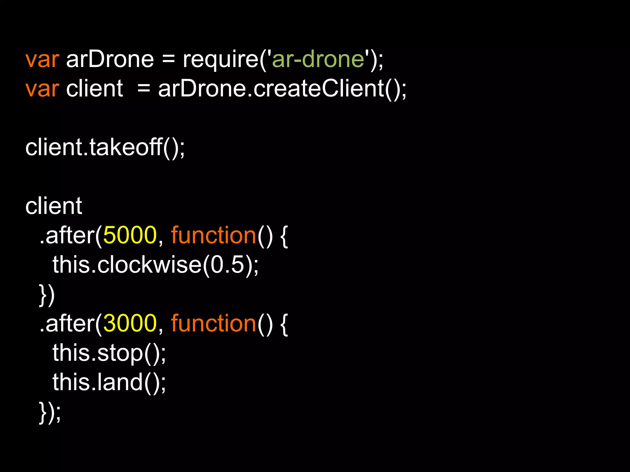 var arDrone = require('ar-drone');
var client = arDrone.createClient();

client.takeoff();

client
 .after(5000, function() {
   this.clockwise(0.5);
 })
 .after(3000, function() {
   this.stop();
   this.land();
 });
 