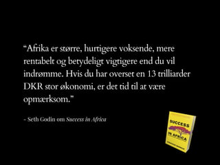 - Seth Godin om Success in Africa
“Afrika er større, hurtigere voksende, mere
rentabelt og betydeligt vigtigere end du vil
indrømme. Hvis du har overset en 13 trilliarder
DKR stor økonomi, er det tid til at være
opmærksom.”
 
