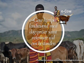e-Cow
Billede: http://www.oxfamblogs.org/eastafrica/wp-content/uploads/2012/01/phone.jpg
e-Cow hjælper
landmænd med
dagspriser samt
veterinær råd
om bestanden
 