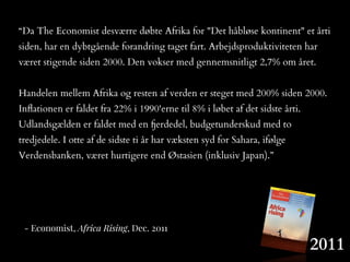 2011
- Economist, Africa Rising, Dec. 2011
“Da The Economist desværre døbte Afrika for "Det håbløse kontinent" et årti
siden, har en dybtgående forandring taget fart. Arbejdsproduktiviteten har
været stigende siden 2000. Den vokser med gennemsnitligt 2,7% om året.
Handelen mellem Afrika og resten af verden er steget med 200% siden 2000.
Inﬂationen er faldet fra 22% i 1990'erne til 8% i løbet af det sidste årti.
Udlandsgælden er faldet med en fjerdedel, budgetunderskud med to
tredjedele. I otte af de sidste ti år har væksten syd for Sahara, ifølge
Verdensbanken, været hurtigere end Østasien (inklusiv Japan).”
 