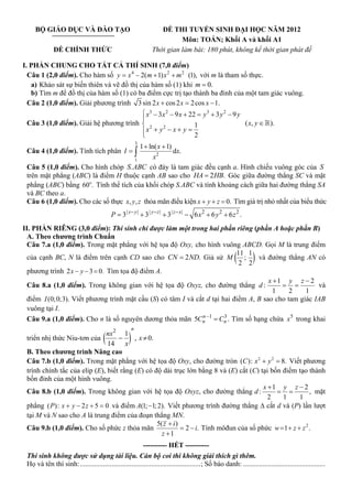 BỘ GIÁO DỤC VÀ ĐÀO TẠO                                       ĐỀ THI TUYỂN SINH ĐẠI HỌC NĂM 2012
                                                                         Môn: TOÁN; Khối A và khối A1
              ĐỀ CHÍNH THỨC                                    Thời gian làm bài: 180 phút, không kể thời gian phát đề

I. PHẦN CHUNG CHO TẤT CẢ THÍ SINH (7,0 điểm)
  Câu 1 (2,0 điểm). Cho hàm số y = x 4 − 2( m + 1) x 2 + m 2 (1), với m là tham số thực.
   a) Khảo sát sự biến thiên và vẽ đồ thị của hàm số (1) khi m = 0.
   b) Tìm m để đồ thị của hàm số (1) có ba điểm cực trị tạo thành ba đỉnh của một tam giác vuông.
  Câu 2 (1,0 điểm). Giải phương trình 3 sin 2 x + cos 2 x = 2 cos x − 1.
                                           ⎧ x3 − 3 x 2 − 9 x + 22 = y 3 + 3 y 2 − 9 y
                                           ⎪
  Câu 3 (1,0 điểm). Giải hệ phương trình ⎨ 2                      1                    ( x, y ∈ ).
                                           ⎪ x + y2 − x + y =
                                           ⎩                      2
                                                           3
                                           1 + ln( x + 1)
 Câu 4 (1,0 điểm). Tính tích phân I = ∫                   dx.
                                       1
                                                 x2
 Câu 5 (1,0 điểm). Cho hình chóp S . ABC có đáy là tam giác đều cạnh a. Hình chiếu vuông góc của S
 trên mặt phẳng (ABC) là điểm H thuộc cạnh AB sao cho HA = 2 HB. Góc giữa đường thẳng SC và mặt
 phẳng (ABC) bằng 60o. Tính thể tích của khối chóp S.ABC và tính khoảng cách giữa hai đường thẳng SA
 và BC theo a.
 Câu 6 (1,0 điểm). Cho các số thực x, y , z thỏa mãn điều kiện x + y + z = 0. Tìm giá trị nhỏ nhất của biểu thức
                                          P = 3 | x− y | + 3 | y − z | + 3 | z − x | − 6 x 2 + 6 y 2 + 6 z 2 .
II. PHẦN RIÊNG (3,0 điểm): Thí sinh chỉ được làm một trong hai phần riêng (phần A hoặc phần B)
  A. Theo chương trình Chuẩn
  Câu 7.a (1,0 điểm). Trong mặt phẳng với hệ tọa độ Oxy, cho hình vuông ABCD. Gọi M là trung điểm
  của cạnh BC, N là điểm trên cạnh CD sao cho CN = 2 ND. Giả sử M
                                                                            11 1
                                                                               ;
                                                                             2 2
                                                                                   và đường thẳng AN có   (      )
  phương trình 2 x − y − 3 = 0. Tìm tọa độ điểm A.
                                                                                       x +1 y z − 2
  Câu 8.a (1,0 điểm). Trong không gian với hệ tọa độ Oxyz, cho đường thẳng d :             = =         và
                                                                                         1    2    1
  điểm I (0; 0;3). Viết phương trình mặt cầu (S) có tâm I và cắt d tại hai điểm A, B sao cho tam giác IAB
  vuông tại I.
  Câu 9.a (1,0 điểm). Cho n là số nguyên dương thỏa mãn 5Cn −1 = Cn . Tìm số hạng chứa x 5 trong khai
                                                               n        3

                                                       n
 triển nhị thức Niu-tơn của
                                nx 2 1
                                    −
                                 14 x
                                      (  , x ≠ 0.  )
 B. Theo chương trình Nâng cao
 Câu 7.b (1,0 điểm). Trong mặt phẳng với hệ tọa độ Oxy, cho đường tròn (C ): x 2 + y 2 = 8. Viết phương
 trình chính tắc của elip (E), biết rằng (E) có độ dài trục lớn bằng 8 và (E) cắt (C) tại bốn điểm tạo thành
 bốn đỉnh của một hình vuông.
                                                                                          x +1 y z − 2
 Câu 8.b (1,0 điểm). Trong không gian với hệ tọa độ Oxyz, cho đường thẳng d :                 = =            , mặt
                                                                                            2   1       1
 phẳng ( P ): x + y − 2 z + 5 = 0 và điểm A(1; −1; 2). Viết phương trình đường thẳng ∆ cắt d và (P) lần lượt
 tại M và N sao cho A là trung điểm của đoạn thẳng MN.
                                                  5( z + i )
 Câu 9.b (1,0 điểm). Cho số phức z thỏa mãn                  = 2 − i. Tính môđun của số phức w = 1 + z + z 2 .
                                                    z +1
                                                        ---------- HẾT ----------
 Thí sinh không được sử dụng tài liệu. Cán bộ coi thi không giải thích gì thêm.
 Họ và tên thí sinh:....................................................................; Số báo danh: ..............................................
 