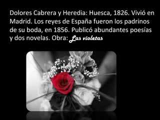 Dolores Cabrera y Heredia: Huesca, 1826. Vivió en
Madrid. Los reyes de España fueron los padrinos
de su boda, en 1856. Publicó abundantes poesías
y dos novelas. Obra: Las violetas
 