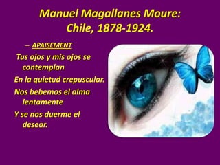 Manuel Magallanes Moure:
           Chile, 1878-1924.
   – APAISEMENT
Tus ojos y mis ojos se
   contemplan
En la quietud crepuscular.
Nos bebemos el alma
   lentamente
Y se nos duerme el
   desear.
 