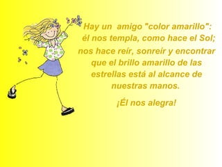 Hay un  amigo   "color amarillo":  él nos templa, como hace el Sol;  nos hace reír, sonreír y encontrar que el brillo amarillo de las estrellas está al alcance de nuestras manos.   ¡Él nos alegra! 