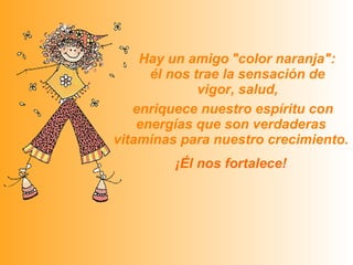   Hay un amigo   "color naranja":  él nos trae la sensación de vigor, salud,   enriquece nuestro espíritu con energías que son verdaderas vitaminas para nuestro crecimiento.   ¡Él nos fortalece! 