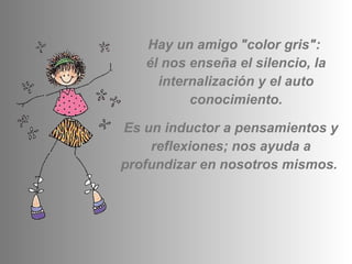 Hay un amigo   "color gris":  él nos enseña el silencio, la internalización y el auto conocimiento. Es un inductor a pensamientos y reflexiones; nos ayuda a profundizar en nosotros mismos.  