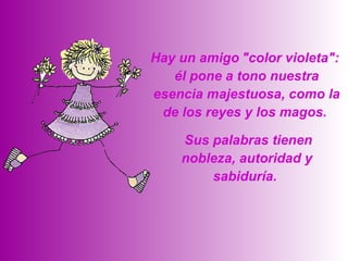   Sus palabras tienen nobleza, autoridad y sabiduría.  Hay un amigo   "color violeta":  él pone a tono nuestra esencia majestuosa, como la de los reyes y los magos.  