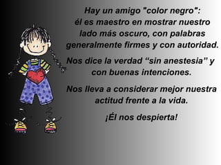   Hay un amigo   "color negro":   él es maestro en mostrar nuestro lado más oscuro, con palabras generalmente firmes y con autoridad. Nos dice la verdad “sin anestesia” y  con buenas intenciones. Nos lleva a considerar mejor nuestra actitud frente a la vida. ¡Él nos despierta! 