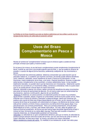 La Doblez en la línea impedirá que esta se deslice saliéndose por las anillas cuando se nos
escapa de las manos y la caña esta en posición vertical




                Usos del Brazo
           Complementario en Pesca a
                   Mosca
Recibe el nombre de "complementario" el brazo que en el lance sujeta o acelera la línea
principal, el brazo que sujeta y mueve la caña.

En la pesca con mosca, el uso del brazo complementario puede simplemente complementar el
lance, cuando se usa como una simple sujeción para la línea, y que se suelta en el lance de
posada, o cuando de alguna forma tracciona, acelerando cualquiera de los movimientos o
lances.
Para comprender las anteriores palabras debemos comprender que cada tracción que el
pescador realiza es, un acelerón que imprime a la línea y de donde puede obtener beneficios
como: distancia, velocidad, menor resistencia al viento y fuerza en la retrocesión. A más
tracciones, mayor aceleración de la línea, y por tanto, mayores beneficios. Quienes no ejecutan
estos lances o simplemente no los coordinan, e incluso sabiéndolos hacer, no les resultan
totalmente naturales, no pueden decir que las tracciones son innecesarias. Solamente cuando
la tracción se convierte en un movimiento reflejo, comienza a entenderse. Esto no quiere decir
que no se pueda pescar o lanzar lejos sin hacer tracciones.
Quienes aprenden a pescar con mosca, deben conocer los beneficios de estos movimientos
para tener al menos la oportunidad de elección. En el mismo orden que con anterioridad los
enumeramos, veamos a continuación, algunos de sus beneficios.
 Distancia: la distancia, en pesca practica, es solamente positiva en casos muy contados;
aguas lentas o paradas, playas o lugares sin profundidad, donde la trucha puede vernos. Para
entender que un lance es practico y pescador a distancia largas, habrá que comenzar por
explicar que cuando la línea cae al agua desarrollando aún el bucle, es por carecer de fuerza;
la panza de la línea se ha posado con anterioridad en el agua, y la diferencia de tiempo, entre
este primer contacto y el de la mosca, proporciona una deriva de la línea aguas abajo, muy
perjudicial para una correcta presentación. Para una correcta presentación, el bucle debe
desarrollarse en el aire, y la línea, caer desde cierta altura. Es más, debe de golpear con
fuerza al final de la extensión, de forma que esa fuerza haga retroceder ligeramente el bajo o
incluso la línea, formando en su caída algún zig-zag. Para que esto suceda a mayores a
mayores distancias, es indispensable ayudarse con tracciones.
Velocidad. La velocidad es un gran complemento del lance, pero por si misma, la velocidad es
positiva porque siempre cierra los bucles de la línea, que son otra forma de cortar el viento. A
mayor velocidad, la línea seca mejor la mosca y se pesca con mayor intensidad.
Menor resistencia a través del viento. En realidad no es resistencia; al salir mas veloz pasa
 