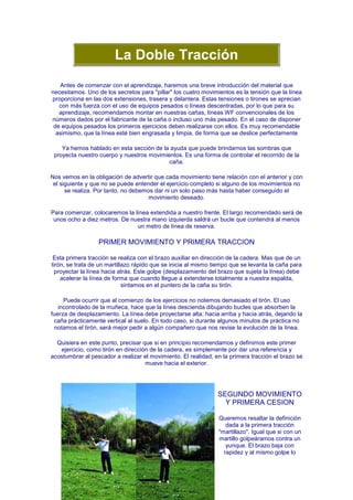 La Doble Tracción
   Antes de comenzar con el aprendizaje, haremos una breve introducción del material que
necesitamos. Uno de los secretos para "pillar" los cuatro movimientos es la tensión que la línea
proporciona en las dos extensiones, trasera y delantera. Estas tensiones o tirones se aprecian
   con más fuerza con el uso de equipos pesados o líneas descentradas, por lo que para su
   aprendizaje, recomendamos montar en nuestras cañas, líneas WF convencionales de los
números dados por el fabricante de la caña o incluso uno más pesado. En el caso de disponer
 de equipos pesados los primeros ejercicios deben realizarse con ellos. Es muy recomendable
  asimismo, que la línea esté bien engrasada y limpia, de forma que se deslice perfectamente

    Ya hemos hablado en esta sección de la ayuda que puede brindarnos las sombras que
 proyecta nuestro cuerpo y nuestros movimientos. Es una forma de controlar el recorrido de la
                                           caña.

Nos vemos en la obligación de advertir que cada movimiento tiene relación con el anterior y con
 el siguiente y que no se puede entender el ejercicio completo si alguno de los movimientos no
      se realiza. Por tanto, no debemos dar ni un solo paso más hasta haber conseguido el
                                     movimiento deseado.

Para comenzar, colocaremos la línea extendida a nuestro frente. El largo recomendado será de
 unos ocho a diez metros. De nuestra mano izquierda saldrá un bucle que contendrá al menos
                               un metro de línea de reserva.

                  PRIMER MOVIMIENTO Y PRIMERA TRACCION

 Esta primera tracción se realiza con el brazo auxiliar en dirección de la cadera. Mas que de un
tirón, se trata de un martillazo rápido que se inicia al mismo tiempo que se levanta la caña para
  proyectar la línea hacia atrás. Este golpe (desplazamiento del brazo que sujeta la línea) debe
    acelerar la línea de forma que cuando llegue a extenderse totalmente a nuestra espalda,
                             sintamos en el puntero de la caña su tirón.

     Puede ocurrir que al comienzo de los ejercicios no notemos demasiado el tirón. El uso
   incontrolado de la muñeca, hace que la línea descienda dibujando bucles que absorben la
fuerza de desplazamiento. La línea debe proyectarse alta; hacia arriba y hacia atrás, dejando la
 caña prácticamente vertical al suelo. En todo caso, si durante algunos minutos de práctica no
 notamos el tirón, será mejor pedir a algún compañero que nos revise la evolución de la línea.

  Quisiera en este punto, precisar que si en principio recomendamos y definimos este primer
   ejercicio, como tirón en dirección de la cadera, es simplemente por dar una referencia y
acostumbrar al pescador a realizar el movimiento. El realidad, en la primera tracción el brazo se
                                    mueve hacia el exterior.




                                                                SEGUNDO MOVIMIENTO
                                                                  Y PRIMERA CESION

                                                                Queremos resaltar la definición
                                                                   dada a la primera tracción
                                                                "martillazo". Igual que si con un
                                                                martillo golpeáramos contra un
                                                                   yunque. El brazo baja con
                                                                  rapidez y al mismo golpe lo
 