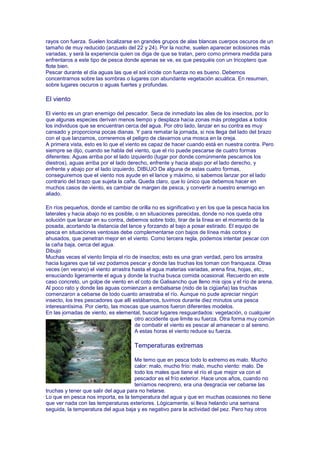 rayos con fuerza. Suelen localizarse en grandes grupos de alas blancas cuerpos oscuros de un
tamaño de muy reducido (anzuelo del 22 y 24). Por la noche, suelen aparecer eclosiones más
variadas, y será la experiencia quien os diga de que se tratan, pero como primera medida para
enfrentaros a este tipo de pesca donde apenas se ve, es que pesquéis con un tricoptero que
flote bien.
Pescar durante el día aguas las que el sol incide con fuerza no es bueno. Debemos
concentrarnos sobre las sombras o lugares con abundante vegetación acuática. En resumen,
sobre lugares oscuros o aguas fuertes y profundas.

El viento

El viento es un gran enemigo del pescador. Seca de inmediato las alas de los insectos, por lo
que algunas especies derivan menos tiempo y desplaza hacia zonas más protegidas a todos
los individuos que se encuentran cerca del agua. Por otro lado, lanzar en su contra es muy
cansado y proporciona pocas dianas. Y para rematar la jornada, si nos llega del lado del brazo
con el que lanzamos, correremos el peligro de clavarnos una mosca en la oreja.
A primera vista, esto es lo que el viento es capaz de hacer cuando está en nuestra contra. Pero
siempre se dijo, cuando se habla del viento, que el río puede pescarse de cuatro formas
diferentes: Aguas arriba por el lado izquierdo (lugar por donde comúnmente pescamos los
diestros), aguas arriba por el lado derecho, enfrente y hacia abajo por el lado derecho, y
enfrente y abajo por el lado izquierdo. DIBUJO De alguna de estas cuatro formas,
conseguiremos que el viento nos ayude en el lance y máximo, si sabemos lanzar por el lado
contrario del brazo que sujeta la caña. Queda claro, que lo único que debemos hacer en
muchos casos de viento, es cambiar de margen de pesca, y convertir a nuestro enemigo en
aliado.

En ríos pequeños, donde el cambio de orilla no es significativo y en los que la pesca hacia los
laterales y hacia abajo no es posible, o en situaciones parecidas, donde no nos queda otra
solución que lanzar en su contra, debemos sobre todo, tirar de la línea en el momento de la
posada, acortando la distancia del lance y forzando al bajo a posar estirado. El equipo de
pesca en situaciones ventosas debe complementarse con bajos de línea más cortos y
ahusados, que penetran mejor en el viento. Como tercera regla, podemos intentar pescar con
la caña baja, cerca del agua.
Dibujo
Muchas veces el viento limpia el río de insectos; esto es una gran verdad, pero los arrastra
hacia lugares que tal vez podamos pescar y donde las truchas los toman con franqueza. Otras
veces (en verano) el viento arrastra hasta el agua materias variadas, arena fina, hojas, etc.,
ensuciando ligeramente el agua y donde la trucha busca comida ocasional. Recuerdo en este
caso concreto, un golpe de viento en el coto de Galisancho que lleno mis ojos y el río de arena.
Al poco rato y donde las aguas comienzan a embalsarse (nido de la cigüeña) las truchas
comenzaron a cebarse de todo cuanto arrastraba el río. Aunque no pude apreciar ningún
insecto, los tres pescadores que allí estábamos, tuvimos durante diez minutos una pesca
interesantísima. Por cierto, las moscas que usamos fueron diferentes modelos.
En las jornadas de viento, es elemental, buscar lugares resguardados: vegetación, o cualquier
                                       otro accidente que limite su fuerza. Otra forma muy común
                                       de combatir el viento es pescar al amanecer o al sereno.
                                       A estas horas el viento reduce su fuerza.

                                     Temperaturas extremas

                                      Me temo que en pesca todo lo extremo es malo. Mucho
                                      calor: malo, mucho frío: malo, mucho viento: malo. De
                                      todo los males que tiene el río el que mejor va con el
                                      pescador es el frío exterior. Hace unos años, cuando no
                                      teníamos neopreno, era una desgracia ver cebarse las
truchas y tener que salir del agua para no helarse.
Lo que en pesca nos importa, es la temperatura del agua y que en muchas ocasiones no tiene
que ver nada con las temperaturas exteriores. Lógicamente, si lleva helando una semana
seguida, la temperatura del agua baja y es negativo para la actividad del pez. Pero hay otros
 