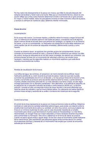 No hay nada más desesperante en la pesca con mosca, que fallar la clavada después del
esfuerzo de localizar y hacer subir a la trucha. Más que un movimiento técnico, clavar es una
acción refleja que unida a otros factores determinan el éxito o el fracaso de un gran proceso.
En mayor o menor medida, todos los pescadores erramos en éste momento critico de la pesca,
y aunque no siempre es nuestra la culpa, debemos intentar minimizarlo.




Causa de error

La precipitación

Es la causa más común. Los tirones rápidos y violentos retiran la mosca o rasgan la boca del
pez. La violencia en la clavada sobra en casi todas las pesca, a excepción de la de algunos
peces marinos donde el anzuelo tiene que perforar los cartílagos. La rapidez si no es extrema
es buena, y no es un contrasentido. La respuesta a la subida de la trucha debe realizarse con
cierta rapidez (de ahí el nombre de respuesta inmediata), diferenciando cuando y como
hacerlo.

Cuando se observa clavar, se aprecian dos grandes grupos de comportamiento, los que
controlan el movimiento parando la caña, y quienes la llevan a extremos que indican una falta
de control. Aunque la respuesta es en los dos casos inmediata, los efectos son contrarios. Los
primeros tensan la línea con un movimiento de velocidad uniforme y tan amplio como
necesario, mientras que los segundos realizan un movimiento explosivo que suele llevar
incluidos movimientos de muñeca.




Perdida de visualización de la mosca.

Los brillos del agua, las sombras, el cansancio o el mismo tamaño de la artificial, hacen
habitual la perdida de su visión durante la jornada de pesca. Cada vez que esto sucede,
aumentan las posibilidades de error en el clavado, y no hay porque fiarse de la intuición y tirar,
cuando una tomada se produce cerca de donde creemos tener la mosca, cuando tenemos
muchas y fáciles soluciones para este fin. Lo más indicado si se tiene a mano, es atar algún
montaje paracaídas con su llamativo señalizador. Otra alternativa, si la artificial es pequeña, es
la colocación de un pequeño indicador de picada a cierta distancia (40-50 cm). La tercera
solución, consiste en atar una segunda mosca de mayor tamaño o de tonos diferentes que
hace las veces de indicador y que al mismo tiempo pesca. Su colocación se realiza fijando la
primera mosca al bajo y sacando de su anilla o curvatura otro codal que ata la segunda.




Control de la línea.

El control de la línea representa en la pesca con mosca el dominio sobre la artificial. Debemos
controlar en cada lance la cantidad extendida sobre el agua, pues existe una relación entre la
amplitud del movimiento de la caña y su cantidad. Un error muy común, es la acumulación de
línea en un inmenso bucle bajo la caña, que en caso de picada necesita de un amplio
movimiento para clavar y que terminará en muchos casos en fracaso(didujo. Lo más fácil y
recomendado, es recoger línea con mayor velocidad y si fuera necesario levantar el puntero
para contrarrestar su formación. Otro error o diferencia en la forma de clavar se produce
cuando se pesca aguas arriba o aguas abajo. En los dos casos el movimiento puede realizarse
de la misma forma, pero advirtiendo que pescando aguas arriba la línea deriva con ciertas
acumulaciones (formas) y necesita de un movimiento más amplio que cuando se encuentra
estirada por la corriente.
 