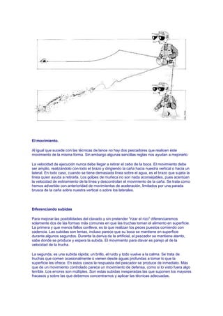 El movimiento.

Al igual que sucede con las técnicas de lance no hay dos pescadores que realicen éste
movimiento de la misma forma. Sin embargo algunas sencillas reglas nos ayudan a mejorarlo.

La velocidad de ejecución nunca debe llegar a retirar el cebo de la boca. El movimiento debe
ser amplio, realizándolo con todo el brazo y dirigiendo la caña hacia nuestra vertical o hacia un
lateral. En todo caso, cuando se tiene demasiada línea sobre el agua, es el brazo que sujeta la
línea quien ayuda a retirarla. Los golpes de muñeca no son nada aconsejables, pues acentúan
la velocidad de estiramiento de la línea y descontrolan el movimiento de la caña. Se trata como
hemos advertido con anterioridad de movimientos de aceleración, limitados por una parada
brusca de la caña sobre nuestra vertical o sobre los laterales.




Diferenciando subidas

Para mejorar las posibilidades del clavado y sin pretender "rizar el rizo" diferenciaremos
solamente dos de las formas más comunes en que las truchas toman el alimento en superficie.
La primera y que menos fallos conlleva, es la que realizan los peces puestos comiendo con
cadencia. Las subidas son lentas, incluso parece que su boca se mantiene en superficie
durante algunos segundos. Durante la deriva de la artificial, el pescador se mantiene atento,
sabe donde se produce y espera la subida. El movimiento para clavar es parejo al de la
velocidad de la trucha.

La segunda, es una subida rápida; un brillo, el ruido y todo vuelve a la calma. Se trata de
truchas que comen ocasionalmente o vienen desde aguas profundas a tomar lo que la
superficie les ofrece. En estos casos la respuesta del pescador se produce de inmediato. Más
que de un movimiento controlado parece un movimiento de defensa, como si lo visto fuera algo
terrible. Los errores son múltiples. Son estas subidas inesperadas las que suponen los mayores
fracasos y sobre las que debemos concentrarnos y aplicar las técnicas adecuadas.
 