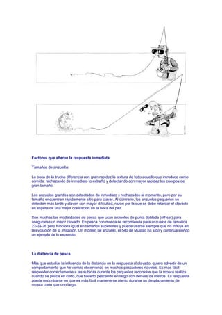 Factores que alteran la respuesta inmediata.

Tamaños de anzuelos

La boca de la trucha diferencia con gran rapidez la textura de todo aquello que introduce como
comida, rechazando de inmediato lo extraño y detectando con mayor rapidez los cuerpos de
gran tamaño.

Los anzuelos grandes son detectados de inmediato y rechazados al momento, pero por su
tamaño encuentran rápidamente sitio para clavar. Al contrario, los anzuelos pequeños se
detectan más tarde y clavan con mayor dificultad, razón por la que se debe retardar el clavado
en espera de una mejor colocación en la boca del pez.

Son muchas las modalidades de pesca que usan anzuelos de punta doblada (off-set) para
asegurarse un mejor clavado. En pesca con mosca se recomienda para anzuelos de tamaños
22-24-26 pero funciona igual en tamaños superiores y puede usarse siempre que no influya en
la evolución de la imitación. Un modelo de anzuelo, el 540 de Mustad ha sido y continua siendo
un ejemplo de lo expuesto.




La distancia de pesca.

Más que estudiar la influencia de la distancia en la respuesta al clavado, quiero advertir de un
comportamiento que he venido observando en muchos pescadores noveles. Es más fácil
responder correctamente a las subidas durante los pequeños recorridos que la mosca realiza
cuando se pesca en corto, que hacerlo pescando en largo con derivas de metros. La respuesta
puede encontrarse en que es más fácil mantenerse atento durante un desplazamiento de
mosca corto que uno largo.
 
