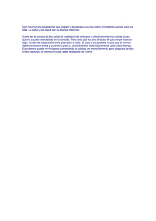 Son muchos los pescadores que culpan y descargan sus iras sobre el material cuando todo les
falla. La caña y los bajos son su blanco preferido.

Suele ser la dureza de las cañas la cualidad más criticada, y efectivamente hay cañas duras
que no ayudan demasiado en la clavada. Pero creo que es otro el factor el que rompe nuestro
bajo: la falta de adaptación entre pescador y caña. El bajo y los posibles nudos que lo forman
deben revisarse antes y durante la pesca, cambiándolos sistemáticamente cada cierto tiempo.
El problema puede minimizarse aumentando la calidad del monofilamento pero después de dos
o tres capturas, al menos el nudo, debe realizarse de nuevo.
 