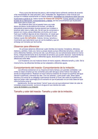 Poco a poco las técnicas de pesca y del montaje fueron sufriendo cambios de acuerdo
a las necesidades de cada pescador, país, materiales etc. llegándose a crear moscas que
aunque no imitaban exactamente un insecto perfecto, recordaban en conjunto la visión que una
trucha tiene cuando lo ve. Había nacido la mosca de conjunto. Forma, tamaño y color son
la base de su fabricación. Comportamiento y hábitat, son los conocimientos que el pescador
debe tener para su buen uso.
       No podemos decir que el pasado fuera una mala
época de pesca, la abundancia de truchas, y la falta de
pescadores proporcionaban buenas pescas que invitaban a
practicar este nuevo y bello arte. De ahí que se comenzara a
pescar con mosca, peces diferentes a la trucha, por lo que
hubo que modificar algunas de las imitaciones, en cosas que
no imitaban a nada pero que provocaban el ataque del pez.
Habían nacido los señuelos. Colores, formas, tamaños y
movimiento que nada tienen que ver con la realidad y que sin
embargo son tomados por las truchas.

Observar para diferenciar
        En principio debemos diferenciar cuatro familias de insectos: tricópteros, efemeras,
dípteros y pérlidos. Cada una, tiene su propia silueta aunque diferentes tamaños y colores, así
como diferentes hábitats y formas de vida. Las efímeras una vez eclosionadas tienen la misma
forma, independientemente de la diversidad de tamaños que pueden alcanzar. Cada familia ha
evolucionado y se ha adaptado a diferentes aguas, alcanzando por evolución pequeñas
diferencias entre ellas.
      Los tricópteros una vez maduros tienen el mismo aspecto, diferente tamaño y color. De la
misma forma, las diferentes familias se han adaptado a diferentes aguas.

Comportamiento del insecto- Comportamiento de la imitación.
      Las efímeras eclosionan en su mayoría al mismo tiempo y en grandes cantidades. Las
ninfas se dejan arrastrar por las corrientes para salir del agua varios metros mas abajo de
donde se desprendieron. Realizan el mayor esfuerzo tratando de romper la superficie del agua
(tensión superficial) y abriendo las alas. Una vez abiertas, y para poder volar, éstas deben
secarse y la mosca se ve obligada a permanece durante un buen rato sobre la superficie del
agua sin poder volar (subimago).Es el momento en que el pescador ve con toda clase de lujos
como la trucha come al
     rápidamente. Se dice que tienen “nervio” pues una vez que eclosionan tratan de volar de
inmediato proporcionando surcos en el agua en sus intentos de vuelo.
Larva de tricóptero y su imitación

Tamaño y color del insecto- Tamaño y color de la imitación.
 