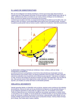 EL LANCE DE GEBESTSROITHER

Me veo en la obligación de intentar enseñaros un lance que aunque algo desconocido en
nuestro país es el más popular de Europa. Es el que practico y enseño desde hace más de 10
años. A diferencia de otros, la muñeca no se mueve y forma un bloque con el antebrazo y
brazo. El punto de rotación de los movimientos es el hombro.
La fuerza que se aplica a la línea, es proporcional al largo de la palanca que la aplica. Así, una
palanca corta -la muñeca -nunca desarrollara tanta fuerza como una palanca larga _el brazo -.
La palanca puede perder toda su fuerza si parte o dobla con el esfuerzo. Este lance pierde toda




su efectividad si el bloque formado por antebrazo, brazo, muñeca y caña se rompe. -
ATENCION A LA MUÑECA -
La caña se toma por su empuñadura, de la forma más cómoda que el pescador conozca.
Recomendamos que el dedo índice, se coloque extendido hacia el puntero. El dedo índice de
esta forma colocado sirve únicamente como referencia para apuntar. Todo lance va dirigido a
un sitio, la forma más antigua de apuntar es hacerlo con este dedo extendido. Aquí se trata de
eso. Hay quienes buscan otros argumentos a esta colocación, no existe. Sirve solo para
apuntar y se emplea con cañas de líneas no demasiado pesadas.

DIBUJAR EL MOVIMIENTO

Intentar aprender desde un ordenador como se lanza, requiere varios cambios en los métodos
de enseñanza. Esta es la razón por la que dividiremos el ejercicio en dos grandes bloques: 1º,
lo que debemos aprender en casa antes de coger la caña y 2º, en el exterior con la caña.
Todos los falsos lances son movimientos repetitivos que pueden aprenderse a realizar sobre:
1º una pared, 2º en un espejo, 3º con la ayuda de un mechón de lana, 4º con la propia sombra.
Antes de comenzar a realizar los primeros movimientos, cada pescador debe dibujar con sus
propias medidas (proporciones) las líneas que le conducirán el brazo. Vamos a llevar el brazo
por el dibujo. Sus líneas serán nuestro maestro.
 