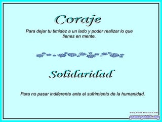 Coraje Para dejar tu timidez a un lado y poder realizar lo que tienes en mente. Solidaridad Para no pasar indiferente ante el sufrimiento de la humanidad. 