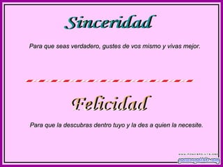 Sinceridad Para que seas verdadero, gustes de vos mismo y vivas mejor. Felicidad Para que la descubras dentro tuyo y la des a quien la necesite. 