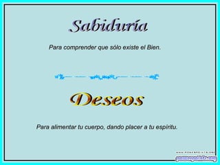 Sabiduría Para comprender que sólo existe el Bien. Deseos Para alimentar tu cuerpo, dando placer a tu espíritu. 