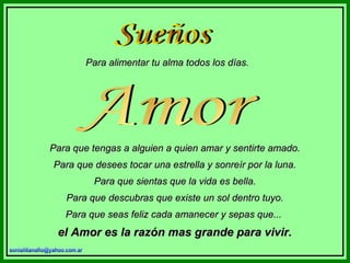 Para alimentar tu alma todos los días.

Para que tengas a alguien a quien amar y sentirte amado.
Para que desees tocar una estrella y sonreír por la luna.
Para que sientas que la vida es bella.
Para que descubras que existe un sol dentro tuyo.
Para que seas feliz cada amanecer y sepas que...

el Amor es la razón mas grande para vivir.

 
