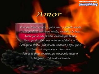 Amor Para que tengas alguien a quien amar  y sentirte amado. Para que desees tocar uma estrella, sonreirle a la luna. Sentir que la vida es bella, andando por la calle. Para  que descubras que existe un sol dentro de ti. Para que te sientas  feliz en cada amanecer y sepas que el  Amor es la razón mayor... para vivir. Pero si no tienes un amor, que nunca dejes morir en  tí, las ganas...  el  deseo de   encontrarlo. 
