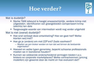 Hoe verder?
Wat is duidelijk?
     Sterke T&M rebound is hoogst onwaarschijnlijk, verdere krimp niet
      uitgesloten. identificeren van groeigebieden compenseert krimp
      (slechts) ten dele
     Toegevoegde waarde van intermediair wordt nog verder uitgehold
Wat is niet (overal) duidelijk?
     Hoe snel verloopt deze ontwikkeling? Hoe ver gaat het? Welke
      klanten wel/niet?
     Hoe ga je (anders) om met ZZP’ers? Zoals voorheen?
        ― Moeten we een broker worden en kan dat wel binnen de bestaande
          organisatie?
     Hoeveel en welke typen generieke, beperkt schaarse professionals
      moeten we in loondienst houden?
     Kunnen we voldoende onderscheidend vermogen bieden t.o.v.
      brokers en corporate marketplaces? Welke contractvormen (pricing
      modellen) zijn gewenst door de markt en hoe evolueert dat?
 