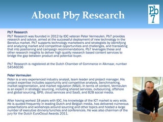 About Pb7 Research
Pb7 Research
Pb7 Research was founded in 2012 by IDC veteran Peter Vermeulen. Pb7 provides
research and advice, aimed at the successful deployment of new technology in the
Benelux market. Pb7 supports technology marketeers and strategists by identifying
and analyzing market and competitive opportunities and challenges, and translating
that into positioning and campaign recommendations. Pb7 leverages these and
other research insights to deliver high quality research based content services to
bridge the gap between product and potential buyer.

Pb7 Research is registered at the Dutch Chamber of Commerce in Alkmaar, number
54546036

Peter Vermeulen
Peter is a very experienced industry analyst, team leader and project manager. His
project expertise includes opportunity and competitive analysis, benchmarking,
market segmentation, and market regulation (M&A). In terms of content, Vermeulen
is an expert in strategic sourcing, including shared services, outsourcing, offshore
and global sourcing, BPO, cloud services and SaaS, and B2B social media.

After having worked 18 years with IDC, his knowledge of the ICT market is very wide.
He is quoted frequently in leading Dutch and Belgian media, has delivered numerous
presentations and workshops around sourcing and other topics and hosted a large
number of executive dinners/lunches and conferences. He was also chairman of the
jury for the Dutch EuroCloud Awards 2011.
 