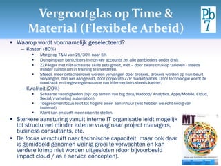 Vergrootglas op Time &
       Material (Flexibele Arbeid)
 Waarop wordt voornamelijk geselecteerd?
    ― Kosten (80%)
           Marge op T&M van 25/30% naar 5%
           Dumping van bankzitters in non-key accounts zet alle aanbieders onder druk
           ZZP-leger met niet-schaarse skills sets groeit, met – door zware druk op tarieven - steeds
            minder ruimte om in training te investeren.
           Steeds meer detacheerders worden vervangen door brokers. Brokers worden op hun beurt
            vervangen, dan wel aangevuld, door corporate ZZP marketplaces. Door technologie wordt de
            noodzaak en toegevoegde waarde van intermediairs steeds kleiner.
    ― Kwaliteit (20%)
           Schaarse vaardigheden (bijv. op terrein van big data/Hadoop/ Analytics, Apps/Mobile, Cloud,
            Social/marketing automation)
           Toegenomen focus leidt tot hogere eisen aan inhuur (wat hebben we echt nodig van
            buitenaf).
           Klant kan en durft meer eisen te stellen.
 Sterkere aansturing vanuit interne IT organisatie leidt mogelijk
  tot structureel minder externe vraag naar project managers,
  business consultants, etc.
 De focus verschuift naar technische capaciteit, maar ook daar
  is gemiddeld genomen weinig groei te verwachten en kan
  verdere krimp niet worden uitgesloten (door bijvoorbeeld
  impact cloud / as a service concepten).
 