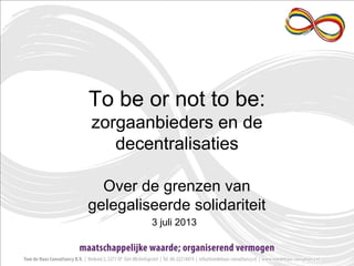 To be or not to be:
zorgaanbieders en de
decentralisaties
Over de grenzen van
gelegaliseerde solidariteit
3 juli 2013
 
