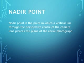 NADIR POINT
Nadir point is the point in which a vertical line
through the perspective centre of the camera
lens pierces the plane of the aerial photograph.
 