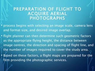 PREPARATION OF FLIGHT TO
ACQUIRE AERIAL
PHOTOGRAPHS
• process begins with selecting an image scale, camera lens
and format size, and desired image overlap.
• flight planner can then determine such geometric factors
as the appropriate flying height, the distance between
image centres, the direction and spacing of flight line, and
the number of images required to cover the study area.
• Based on these factors, a flight maps are prepared for the
firm providing the photographic services.
 
