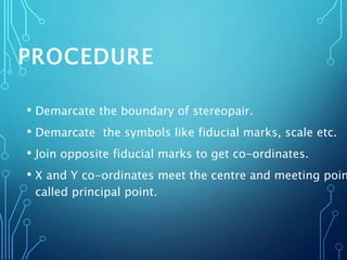 PROCEDURE
• Demarcate the boundary of stereopair.
• Demarcate the symbols like fiducial marks, scale etc.
• Join opposite fiducial marks to get co-ordinates.
• X and Y co-ordinates meet the centre and meeting poin
called principal point.
 