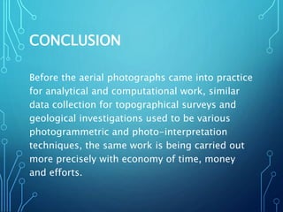 CONCLUSION
Before the aerial photographs came into practice
for analytical and computational work, similar
data collection for topographical surveys and
geological investigations used to be various
photogrammetric and photo-interpretation
techniques, the same work is being carried out
more precisely with economy of time, money
and efforts.
 