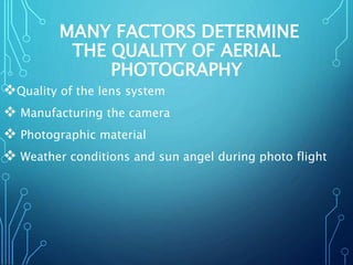 MANY FACTORS DETERMINE
THE QUALITY OF AERIAL
PHOTOGRAPHY
Quality of the lens system
 Manufacturing the camera
 Photographic material
 Weather conditions and sun angel during photo flight
 