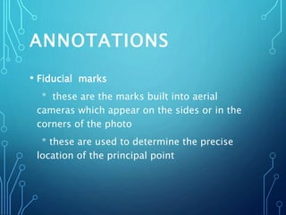 ANNOTATIONS
• Fiducial marks
* these are the marks built into aerial
cameras which appear on the sides or in the
corners of the photo
* these are used to determine the precise
location of the principal point
 