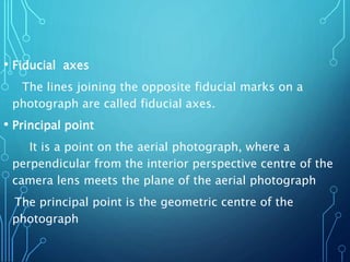 • Fiducial axes
The lines joining the opposite fiducial marks on a
photograph are called fiducial axes.
• Principal point
It is a point on the aerial photograph, where a
perpendicular from the interior perspective centre of the
camera lens meets the plane of the aerial photograph
The principal point is the geometric centre of the
photograph
 