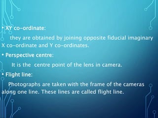 • XY co-ordinate:
they are obtained by joining opposite fiducial imaginary
X co-ordinate and Y co-ordinates.
• Perspective centre:
It is the centre point of the lens in camera.
• Flight line:
Photographs are taken with the frame of the cameras
along one line. These lines are called flight line.
 