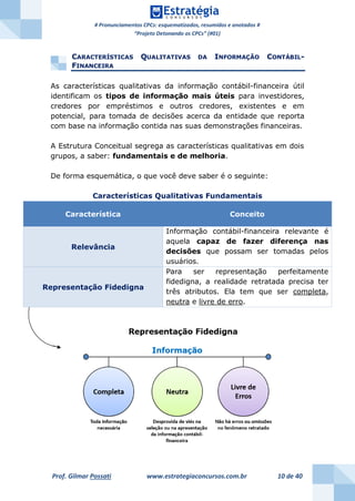 # Pronunciamentos CPCs: esquematizados, resumidos e anotados #
“Projeto Detonando os CPCs” (#01)
Prof. Gilmar Possati www.estrategiaconcursos.com.br 10 de 40
CARACTERÍSTICAS QUALITATIVAS DA INFORMAÇÃO CONTÁBIL-
FINANCEIRA
As características qualitativas da informação contábil-financeira útil
identificam os tipos de informação mais úteis para investidores,
credores por empréstimos e outros credores, existentes e em
potencial, para tomada de decisões acerca da entidade que reporta
com base na informação contida nas suas demonstrações financeiras.
A Estrutura Conceitual segrega as características qualitativas em dois
grupos, a saber: fundamentais e de melhoria.
De forma esquemática, o que você deve saber é o seguinte:
Características Qualitativas Fundamentais
Característica Conceito
Relevância
Informação contábil-financeira relevante é
aquela capaz de fazer diferença nas
decisões que possam ser tomadas pelos
usuários.
Representação Fidedigna
Para ser representação perfeitamente
fidedigna, a realidade retratada precisa ter
três atributos. Ela tem que ser completa,
neutra e livre de erro.
 