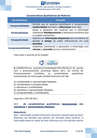 # Pronunciamentos CPCs: esquematizados, resumidos e anotados #
“Projeto Detonando os CPCs” (#01)
Prof. Gilmar Possati www.estrategiaconcursos.com.br 11 de 40
Características Qualitativas de Melhoria
Característica Conceito
Comparabilidade
Permite que os usuários identifiquem e compreendam
similaridades dos itens e diferenças entre eles.
Verificabilidade
Ajuda a assegurar aos usuários que a informação
representa fidedignamente o fenômeno econômico que
se propõe representar.
Tempestividade
Significa ter informação disponível para tomadores de
decisão a tempo de poder influenciá-los em suas
decisões.
Compreensibilidade
Classificar, caracterizar e apresentar a informação com
clareza e concisão torna-a compreensível.
Veja como o assunto já foi exigido!
4. (CESPE/Técnico Judiciário/Contabilidade/TRE-MS/2013) De acordo
com o pronunciamento conceitual básico (R1), do Comitê de
Pronunciamentos Contábeis, as características qualitativas
fundamentais da informação contábil-financeira útil são
a) confiabilidade e representação fidedigna.
b) confiabilidade e tempestividade.
c) relevância e confiabilidade.
d) relevância e representação fidedigna.
e) comparabilidade e confiabilidade.
Segundo o CPC 00 (R1),
QC5. As características qualitativas fundamentais são
relevância e representação fidedigna.
Relevância
QC6. Informação contábil-financeira relevante é aquela capaz de fazer
diferença nas decisões que possam ser tomadas pelos usuários. A
informação pode ser capaz de fazer diferença em uma decisão mesmo
 