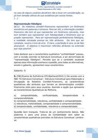 # Pronunciamentos CPCs: esquematizados, resumidos e anotados #
“Projeto Detonando os CPCs” (#01)
Prof. Gilmar Possati www.estrategiaconcursos.com.br 12 de 40
no caso de alguns usuários decidirem não a levar em consideração, ou
já tiver tomado ciência de sua existência por outras fontes.
[...]
Representação fidedigna
QC12. Os relatórios contábil-financeiros representam um fenômeno
econômico em palavras e números. Para ser útil, a informação contábil-
financeira não tem só que representar um fenômeno relevante, mas
tem também que representar com fidedignidade o fenômeno que se
propõe representar. Para ser representação perfeitamente fidedigna,
a realidade retratada precisa ter três atributos. Ela tem que ser
completa, neutra e livre de erro. É claro, a perfeição é rara, se de fato
alcançável. O objetivo é maximizar referidos atributos na extensão
que seja possível.
Cabe destacar que a característica qualitativa “confiabilidade” passou,
com a revisão ocorrida na Estrutura Conceitual, a ser denominada de
“representação fidedigna”. Perceba que se o candidato soubesse
apenas essa informação acertava a questão, pois todas as alternativas,
exceto o gabarito, apresentam essa característica.
Gabarito: D
5. (FBC/Exame de Suficiência CFC/Bacharel/2015.1) De acordo com a
NBC TG Estrutura Conceitual – Estrutura Conceitual para Elaboração e
Divulgação de Relatório Contábil-Financeiro, as características
qualitativas são atributos que tornam as demonstrações contábil-
financeiras úteis para seus usuários. Assinale a opção que apresenta
as Características Qualitativas de Melhoria.
a) comparabilidade, verificabilidade, tempestividade e
compreensibilidade.
b) compreensibilidade, relevância, confiabilidade e comparabilidade.
c) relevância, materialidade, comparabilidade e compreensibilidade.
d) tempestividade, confiabilidade, relevância e comparabilidade.
Questão bem tranquila. Trata-se de um conhecimento básico. Não
podemos ir para uma prova de Contabilidade sem saber as
características qualitativas previstas na Estrutura Conceitual. Lembre-
se:
 