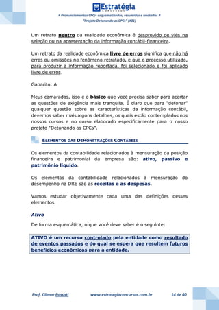 # Pronunciamentos CPCs: esquematizados, resumidos e anotados #
“Projeto Detonando os CPCs” (#01)
Prof. Gilmar Possati www.estrategiaconcursos.com.br 14 de 40
Um retrato neutro da realidade econômica é desprovido de viés na
seleção ou na apresentação da informação contábil-financeira.
Um retrato da realidade econômica livre de erros significa que não há
erros ou omissões no fenômeno retratado, e que o processo utilizado,
para produzir a informação reportada, foi selecionado e foi aplicado
livre de erros.
Gabarito: A
Meus camaradas, isso é o básico que você precisa saber para acertar
as questões de exigência mais tranquila. É claro que para “detonar”
qualquer questão sobre as características da informação contábil,
devemos saber mais alguns detalhes, os quais estão contemplados nos
nossos cursos e no curso elaborado especificamente para o nosso
projeto “Detonando os CPCs”.
ELEMENTOS DAS DEMONSTRAÇÕES CONTÁBEIS
Os elementos da contabilidade relacionados à mensuração da posição
financeira e patrimonial da empresa são: ativo, passivo e
patrimônio líquido.
Os elementos da contabilidade relacionados à mensuração do
desempenho na DRE são as receitas e as despesas.
Vamos estudar objetivamente cada uma das definições desses
elementos.
Ativo
De forma esquemática, o que você deve saber é o seguinte:
ATIVO é um recurso controlado pela entidade como resultado
de eventos passados e do qual se espera que resultem futuros
benefícios econômicos para a entidade.
 
