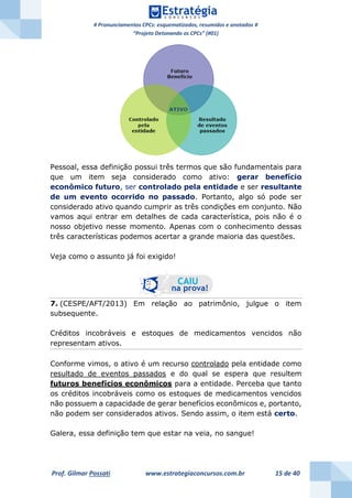 # Pronunciamentos CPCs: esquematizados, resumidos e anotados #
“Projeto Detonando os CPCs” (#01)
Prof. Gilmar Possati www.estrategiaconcursos.com.br 15 de 40
Pessoal, essa definição possui três termos que são fundamentais para
que um item seja considerado como ativo: gerar benefício
econômico futuro, ser controlado pela entidade e ser resultante
de um evento ocorrido no passado. Portanto, algo só pode ser
considerado ativo quando cumprir as três condições em conjunto. Não
vamos aqui entrar em detalhes de cada característica, pois não é o
nosso objetivo nesse momento. Apenas com o conhecimento dessas
três características podemos acertar a grande maioria das questões.
Veja como o assunto já foi exigido!
7. (CESPE/AFT/2013) Em relação ao patrimônio, julgue o item
subsequente.
Créditos incobráveis e estoques de medicamentos vencidos não
representam ativos.
Conforme vimos, o ativo é um recurso controlado pela entidade como
resultado de eventos passados e do qual se espera que resultem
futuros benefícios econômicos para a entidade. Perceba que tanto
os créditos incobráveis como os estoques de medicamentos vencidos
não possuem a capacidade de gerar benefícios econômicos e, portanto,
não podem ser considerados ativos. Sendo assim, o item está certo.
Galera, essa definição tem que estar na veia, no sangue!
 