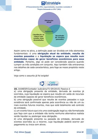 # Pronunciamentos CPCs: esquematizados, resumidos e anotados #
“Projeto Detonando os CPCs” (#01)
Prof. Gilmar Possati www.estrategiaconcursos.com.br 18 de 40
Assim como no ativo, a definição pode ser dividida em três elementos
fundamentais: é uma obrigação atual da entidade, resulta de
eventos passados e a liquidação se espera que resulte num
desembolso capaz de gerar benefícios econômicos para essa
entidade. Portanto, algo só pode ser considerado passivo quando
cumprir as três condições em conjunto. Aqui também não entraremos
nos detalhes de cada característica, pois foge ao nosso propósito neste
artigo.
Veja como o assunto já foi exigido!
10. (VUNESP/Contador Judiciário/TJ-SP/2015) Passivo é
a) uma obrigação presente da entidade, derivada de eventos já
ocorridos, cuja liquidação se espera que resulte em saída de recursos
da entidade capazes de gerar benefícios econômicos.
b) uma obrigação possível que resulta de eventos passados e cuja
existência será confirmada apenas pela ocorrência ou não de um ou
mais eventos futuros incertos, mas que está totalmente sob controle
da entidade.
c) um evento futuro que cria uma coobrigação legal ou não formalizada
que faça com que a entidade não tenha nenhuma alternativa realista
senão liquidar ou postergar essa obrigação.
d) uma obrigação presente ou passada da entidade, derivada de
eventos ocorridos ou a incorrer, cuja liquidação poderá ocorrer por
pagamento ou troca com ativos.
 